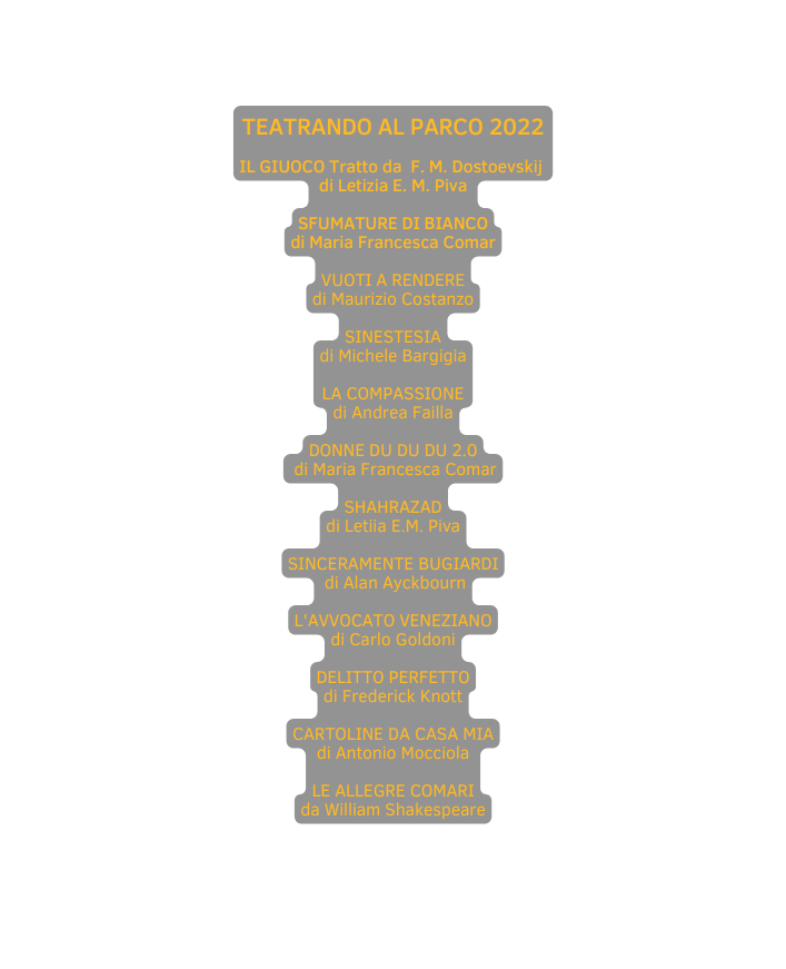 TEATRANDO AL PARCO 2022 IL GIUOCO Tratto da F M Dostoevskij di Letizia E M Piva SFUMATURE DI BIANCO di Maria Francesca Comar VUOTI A RENDERE di Maurizio Costanzo SINESTESIA di Michele Bargigia LA COMPASSIONE di Andrea Failla DONNE DU DU DU 2 0 di Maria Francesca Comar SHAHRAZAD di Letiia E M Piva SINCERAMENTE BUGIARDI di Alan Ayckbourn L AVVOCATO VENEZIANO di Carlo Goldoni DELITTO PERFETTO di Frederick Knott CARTOLINE DA CASA MIA di Antonio Mocciola LE ALLEGRE COMARI da William Shakespeare